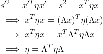 \begin{align*}&s'^2 = x'^T \eta x'=s^2=x^T \eta x \\&\implies x^T \eta x = (\Lambda x)^T \eta (\Lambda x)\\&\implies x^T \eta x = x^T \Lambda^T \eta \Lambda x\\&\implies \eta = \Lambda^T \eta \Lambda\end{align*}